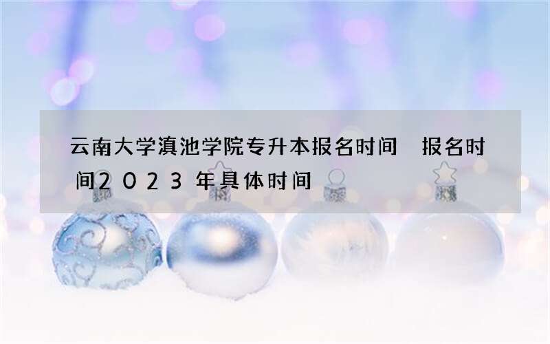 云南大学滇池学院专升本报名时间 报名时间2023年具体时间